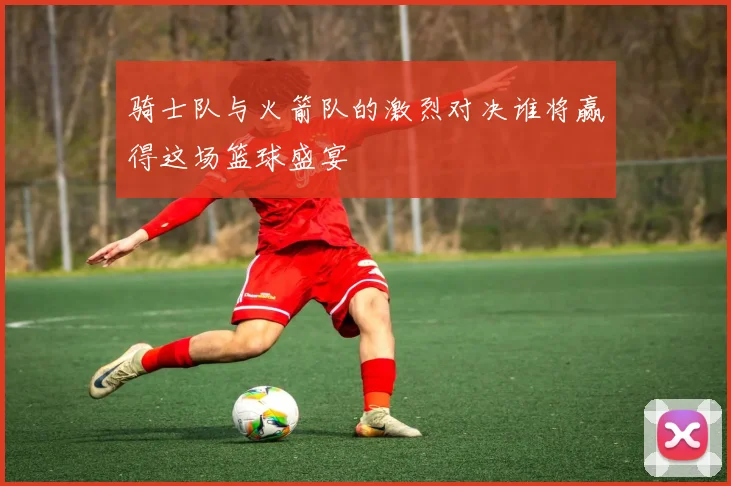 骑士队与火箭队的激烈对决谁将赢得这场篮球盛宴