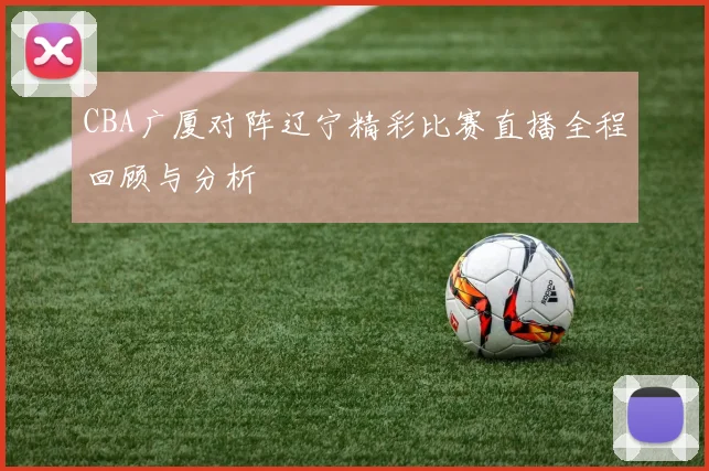 CBA广厦对阵辽宁精彩比赛直播全程回顾与分析