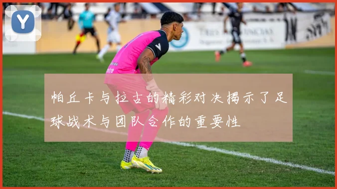 帕丘卡与拉古的精彩对决揭示了足球战术与团队合作的重要性