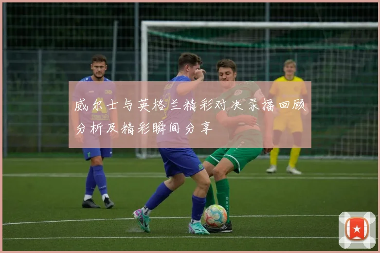 威尔士与英格兰精彩对决录播回顾分析及精彩瞬间分享