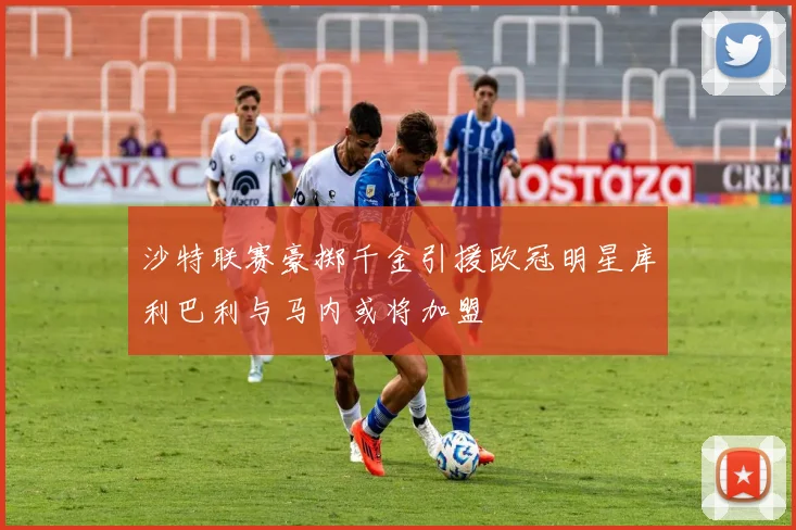 沙特联赛豪掷千金引援欧冠明星库利巴利与马内或将加盟