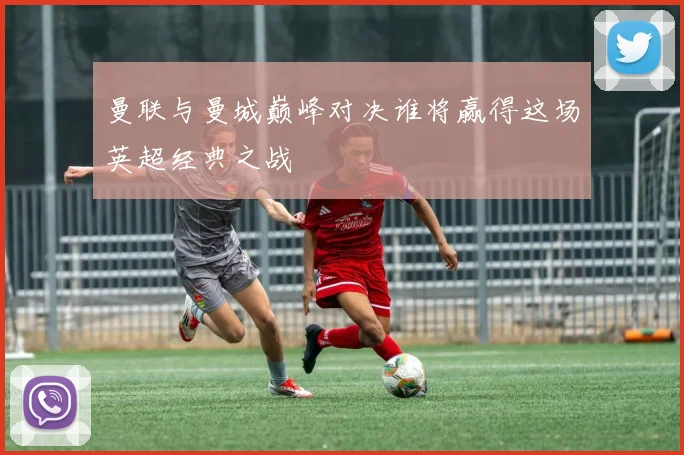 曼联与曼城巅峰对决谁将赢得这场英超经典之战