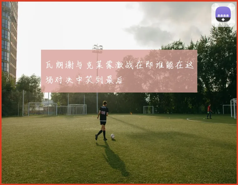 瓦朗谢与克莱蒙激战在即谁能在这场对决中笑到最后