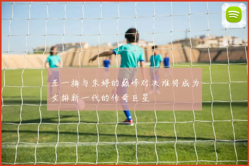 王一梅与朱婷的巅峰对决谁将成为女排新一代的传奇巨星