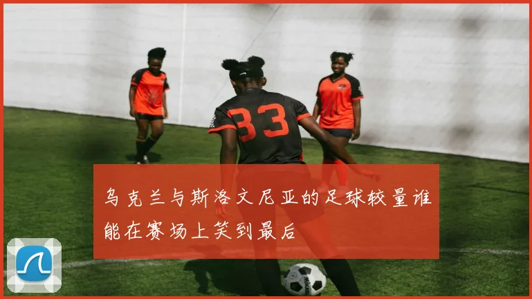乌克兰与斯洛文尼亚的足球较量谁能在赛场上笑到最后