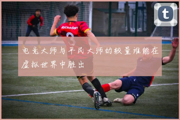 电竞大师与平民大师的较量谁能在虚拟世界中胜出