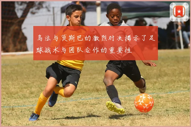乌法与莫斯巴的激烈对决揭示了足球战术与团队合作的重要性