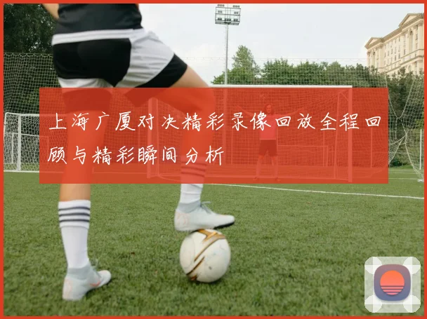上海广厦对决精彩录像回放全程回顾与精彩瞬间分析