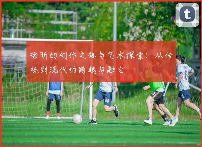 徐昕的创作之路与艺术探索：从传统到现代的跨越与融合
