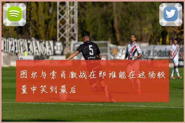 图尔与索肖激战在即谁能在这场较量中笑到最后