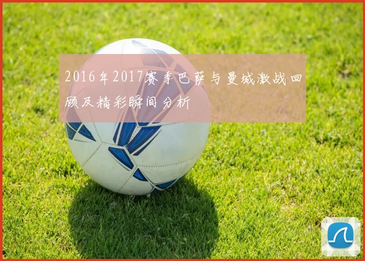 2016年2017赛季巴萨与曼城激战回顾及精彩瞬间分析