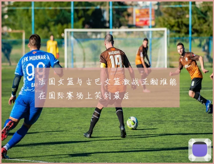 法国女篮与古巴女篮激战正酣谁能在国际赛场上笑到最后