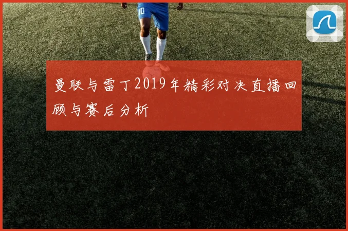曼联与雷丁2019年精彩对决直播回顾与赛后分析