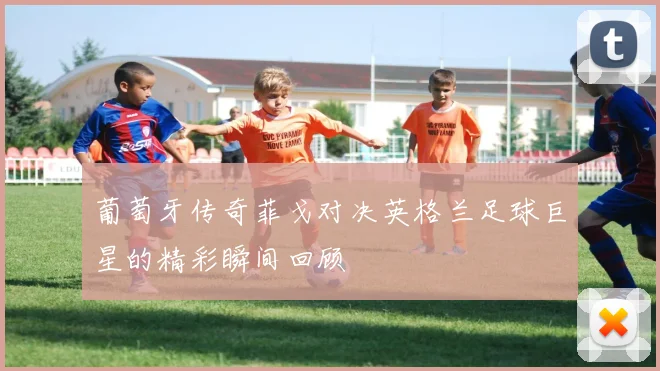 葡萄牙传奇菲戈对决英格兰足球巨星的精彩瞬间回顾