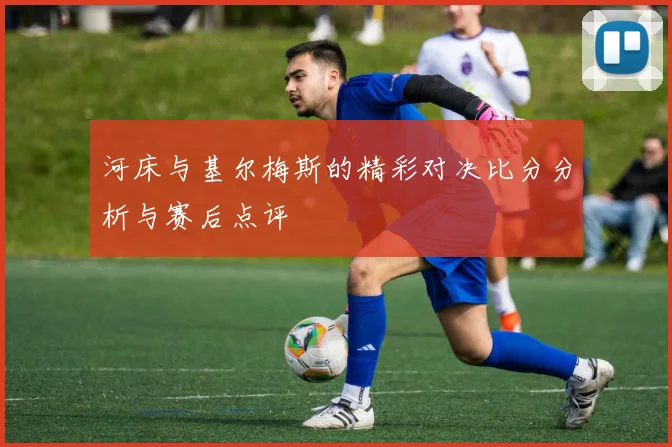 河床与基尔梅斯的精彩对决比分分析与赛后点评