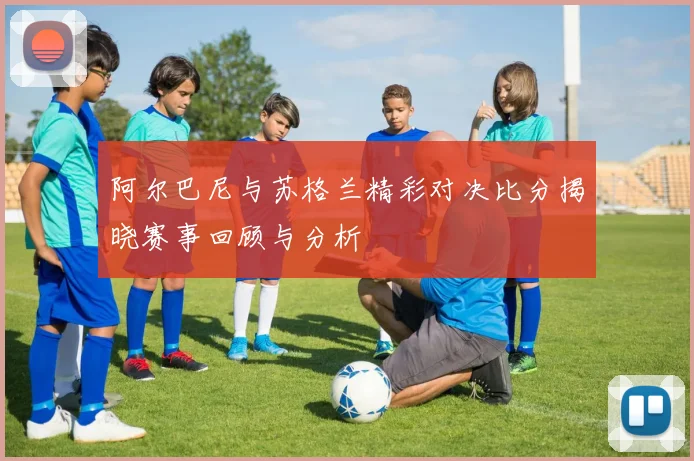 阿尔巴尼与苏格兰精彩对决比分揭晓赛事回顾与分析