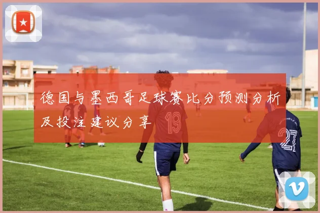 德国与墨西哥足球赛比分预测分析及投注建议分享