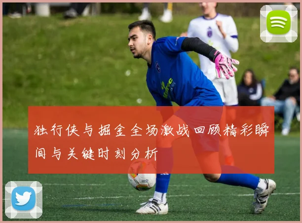 独行侠与掘金全场激战回顾精彩瞬间与关键时刻分析