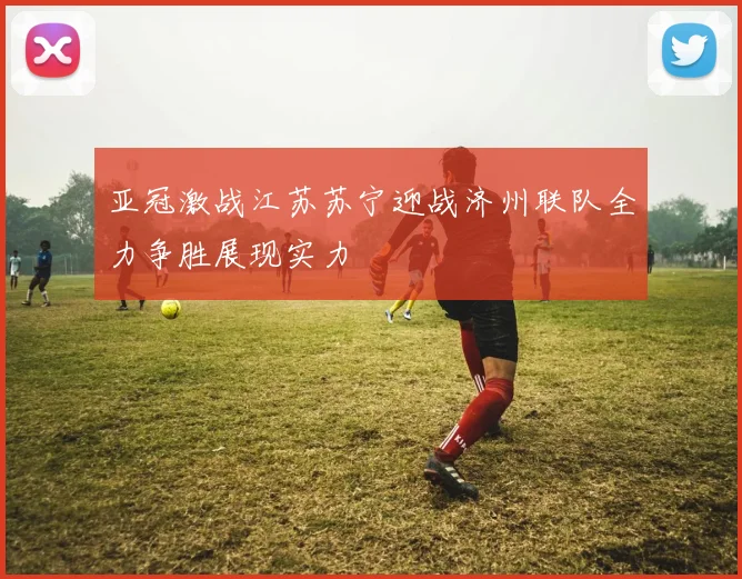 亚冠激战江苏苏宁迎战济州联队全力争胜展现实力