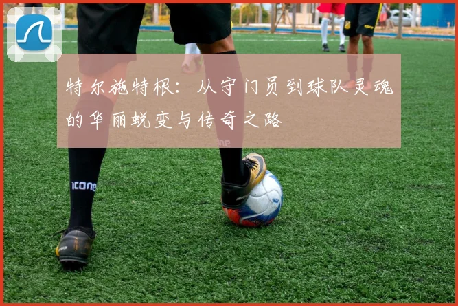 特尔施特根：从守门员到球队灵魂的华丽蜕变与传奇之路