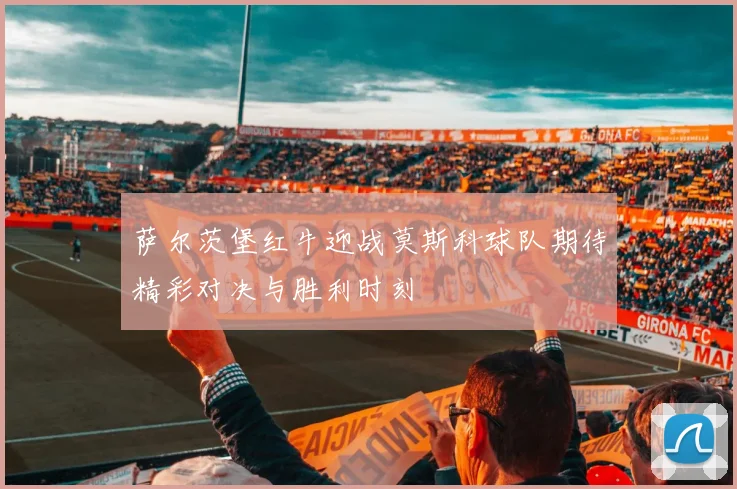萨尔茨堡红牛迎战莫斯科球队期待精彩对决与胜利时刻
