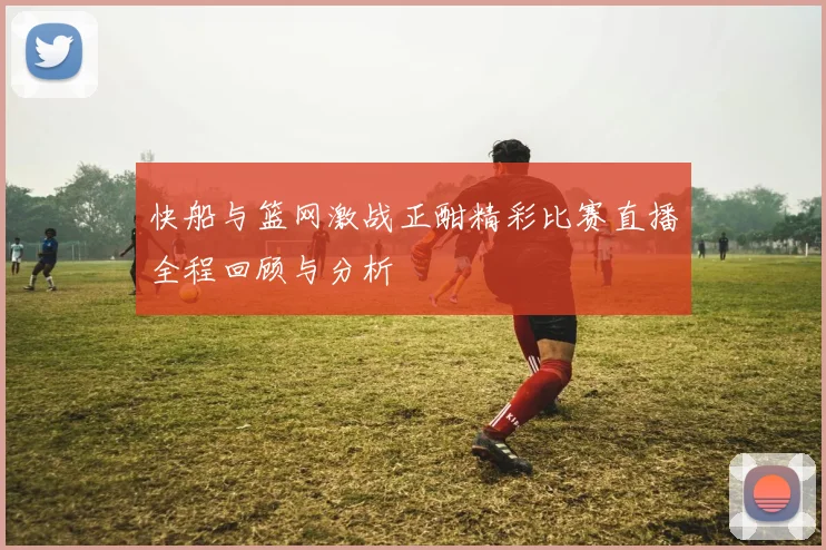 快船与篮网激战正酣精彩比赛直播全程回顾与分析