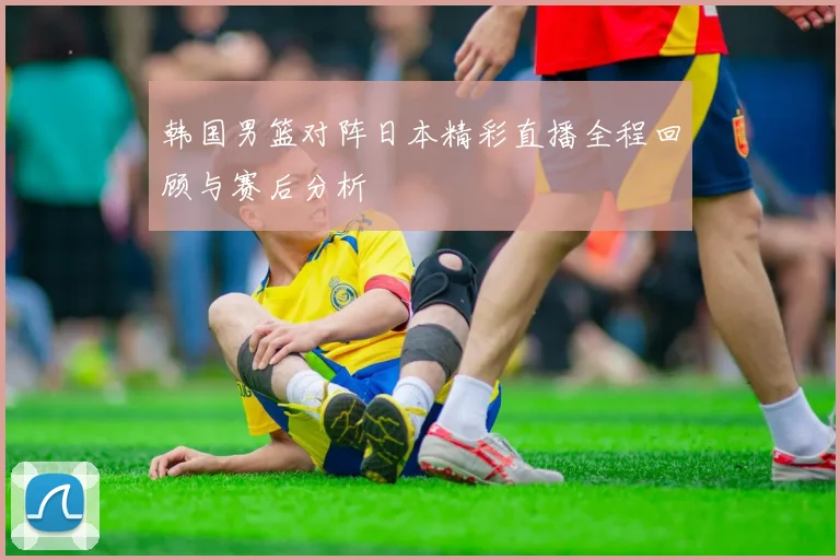 韩国男篮对阵日本精彩直播全程回顾与赛后分析