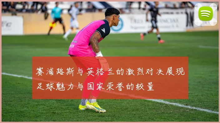 赛浦路斯与英格兰的激烈对决展现足球魅力与国家荣誉的较量
