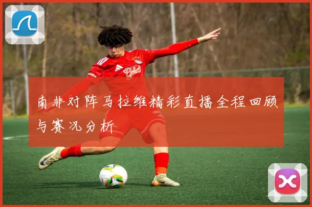 南非对阵马拉维精彩直播全程回顾与赛况分析
