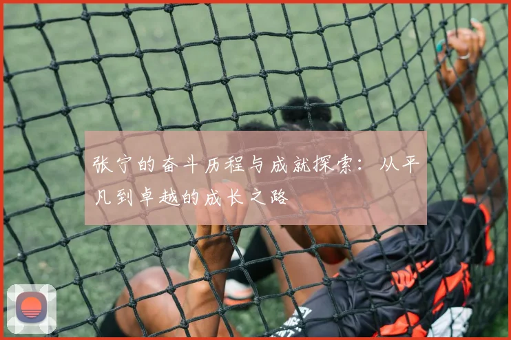 张宁的奋斗历程与成就探索：从平凡到卓越的成长之路