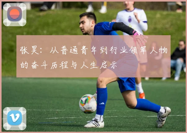 张昊：从普通青年到行业领军人物的奋斗历程与人生启示