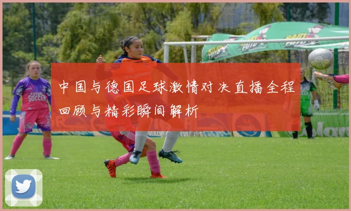 中国与德国足球激情对决直播全程回顾与精彩瞬间解析