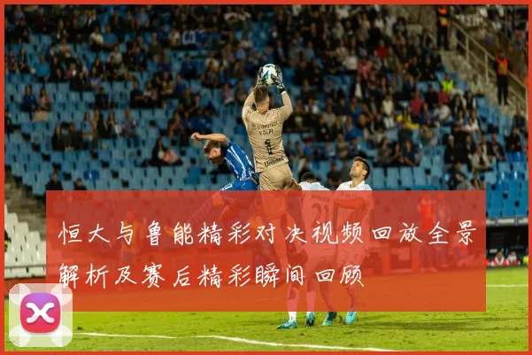 恒大与鲁能精彩对决视频回放全景解析及赛后精彩瞬间回顾