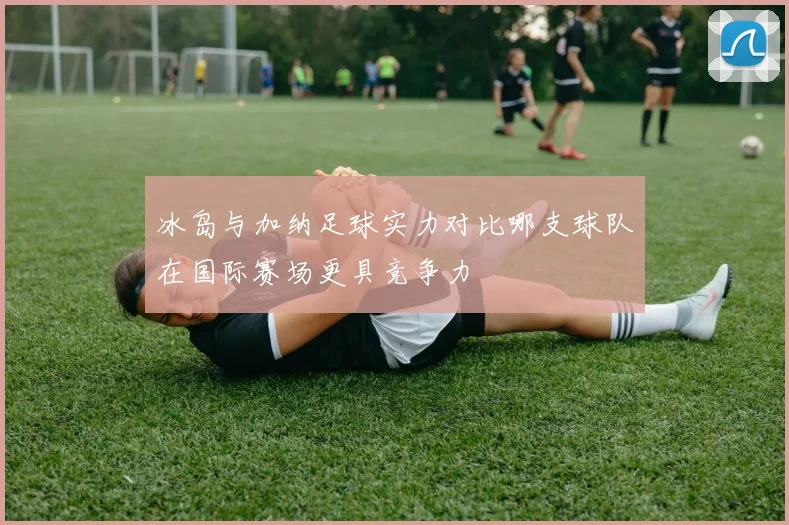 冰岛与加纳足球实力对比哪支球队在国际赛场更具竞争力